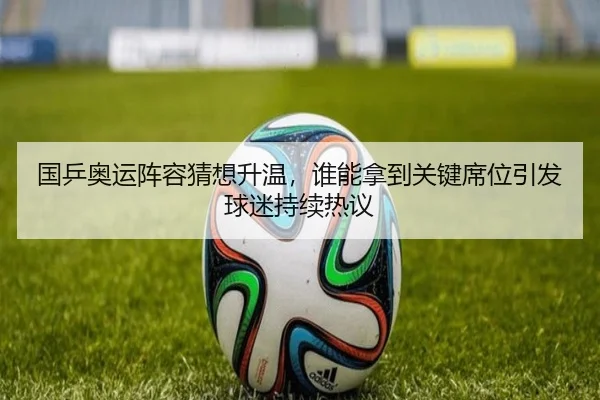 国乒奥运阵容猜想升温，谁能拿到关键席位引发球迷持续热议（mkty）